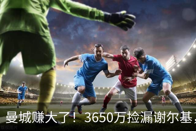曼城赚大了！3650万捡漏谢尔基，如今身价飙升至1.1亿欧元
